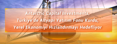 Antarctic Capital Investments, Türkiye'de Altyapı Yatırım Fonu Kurdu, Yerel Ekonomiyi Hızlandırmayı Hedefliyor