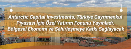 Antarctic Capital Investments, Türkiye Gayrimenkul Piyasası İçin Özel Yatırım Fonunu Yayınladı, Bölgesel Ekonomi ve Şehirleşmeye Katkı Sağlayacak